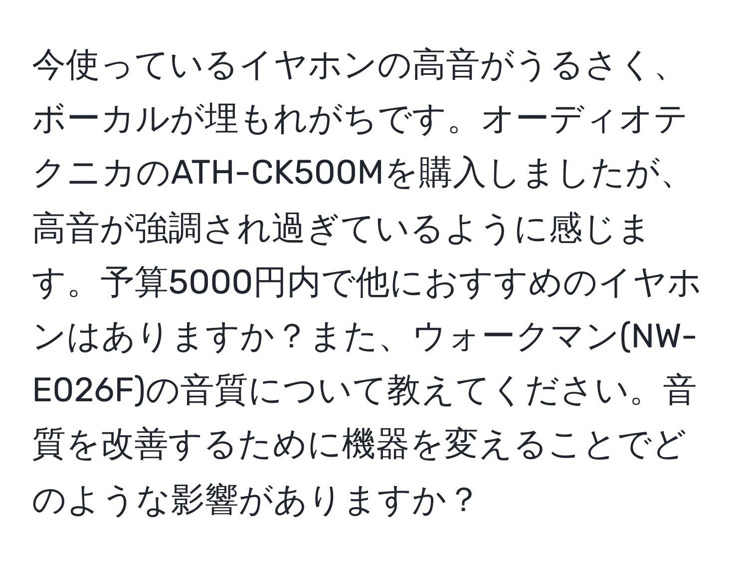 今使っているイヤホンの高音がうるさく、ボーカルが埋もれがちです。オーディオテクニカのATH-CK500Mを購入しましたが、高音が強調され過ぎているように感じます。予算5000円内で他におすすめのイヤホンはありますか？また、ウォークマン(NW-E026F)の音質について教えてください。音質を改善するために機器を変えることでどのような影響がありますか？