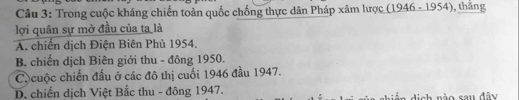 Trong cuộc kháng chiến toàn quốc chống thực dân Pháp xâm lược (1946 - 1954), thăng
lợi quân sự mở đầu của ta là
A. chiến dịch Điện Biên Phủ 1954.
B. chiến dịch Biên giới thu - đông 1950.
C.cuộc chiến đấu ở các đô thị cuối 1946 đầu 1947.
D. chiến dịch Việt Bắc thu - đông 1947.
ến dịch nào sau đây