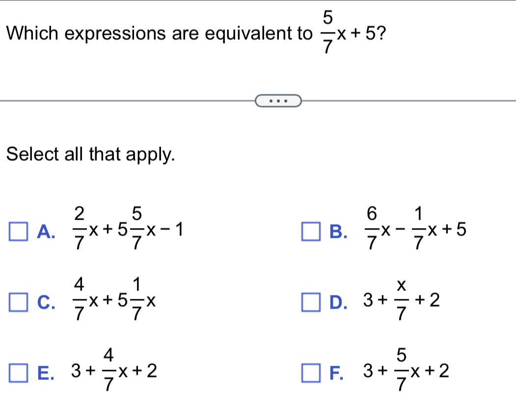 Which expressions are equivalent to  5/7 x+5 2
Select all that apply.
A.  2/7 x+5 5/7 x-1  6/7 x- 1/7 x+5
B.
C.  4/7 x+5 1/7 x 3+ x/7 +2
D.
E. 3+ 4/7 x+2 3+ 5/7 x+2
F.