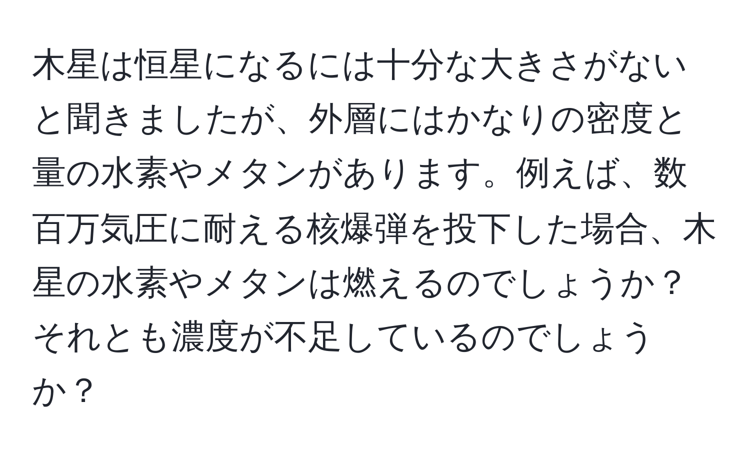 木星は恒星になるには十分な大きさがないと聞きましたが、外層にはかなりの密度と量の水素やメタンがあります。例えば、数百万気圧に耐える核爆弾を投下した場合、木星の水素やメタンは燃えるのでしょうか？それとも濃度が不足しているのでしょうか？