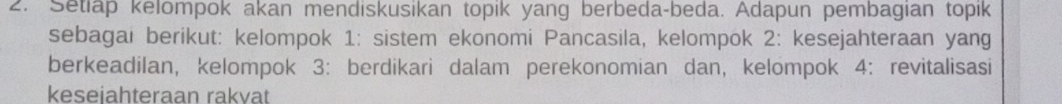 Setiap kelompok akan mendiskusikan topik yang berbeda-beda. Adapun pembagian topik 
sebagai berikut: kelompok 1: sistem ekonomi Pancasila, kelompok 2: kesejahteraan yang 
berkeadilan, kelompok 3: berdikari dalam perekonomian dan, kelompok 4: revitalisasi 
keseiahteraan rakvat