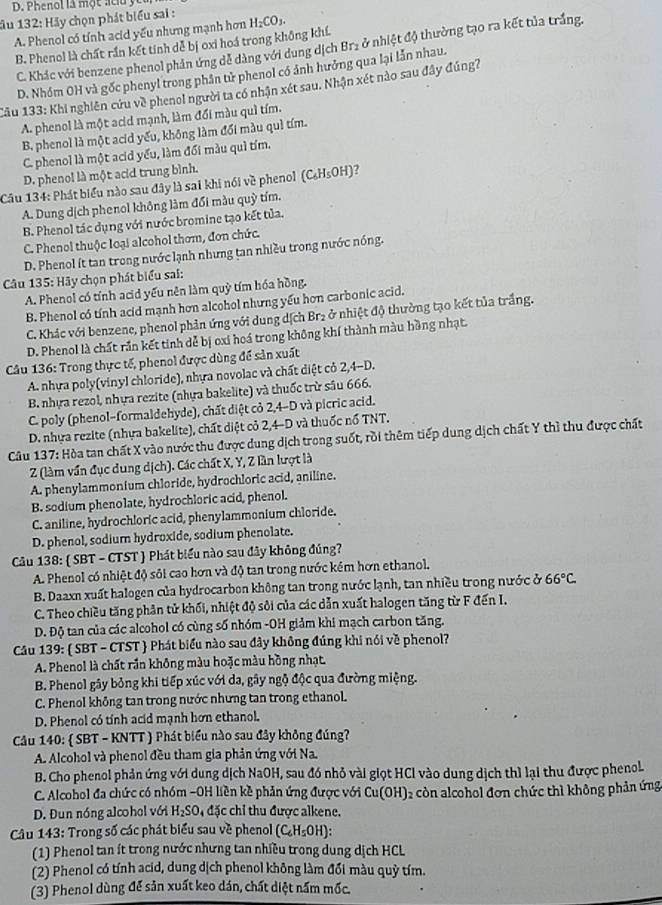 Phenol là một acu ycu
ầu 132: Hãy chọn phát biểu sai : H_2CO_3.
A. Phenol có tỉnh acid yếu nhưng mạnh hơn
B. Phenol là chất rần kết tính dễ bị oxi hoá trong không khí.
C. Khác với benzene phenol phản ứng dễ dàng với dung dịch Br₂ ở nhiệt độ thường tạo ra kết tủa trắng.
D. Nhóm OH và gốc phenyl trong phần tử phenol có ảnh hưởng qua lại lẫn nhau.
Câu 133: Khi nghiên cứu về phenol người ta có nhận xét sau. Nhận xét nào sau đây đúng?
A. phenol là một acid mạnh, làm đối màu quì tím.
B. phenol là một acid yếu, không làm đối màu quì tím.
C. phenol là một acid yếu, làm đối màu quì tím.
D. phenol là một acd trung bình.
Câu 134: Phát biểu nào sau đây là sai khi nói về phenol (C_6H_5OH)
A. Dung dịch phenol không làm đổi màu quỳ tím.
B. Phenol tác dụng với nước bromine tạo kết tủa.
C. Phenol thuộc loại alcohol thơm, đơn chức.
D. Phenol ít tan trong nước lạnh nhưng tan nhiều trong nước nóng.
Câu 135: Hãy chọn phát biểu sai:
A. Phenol có tính acid yếu nên làm quỳ tím hóa hồng.
B. Phenol có tính acid mạnh hơn alcohol nhưng yếu hơn carbonic acid.
C. Khác với benzene, phenol phản ứng với dung dịch Br2 ở nhiệt độ thường tạo kết tủa trắng.
D. Phenol là chất rần kết tinh dễ bị oxi hoá trong không khí thành màu hồng nhạt.
*  Câu 136: Trong thực tế, phenol được dùng để sản xuất
A. nhựa poly(vinyl chloride), nhựa novolac và chất diệt cỏ 2,4-D.
B nhựa rezol, nhựa rezite (nhựa bakelite) và thuốc trừ sâu 666.
C. poly (phenol-formaldehyde), chất diệt cỏ 2,4-D và picric acid.
D. nhựa rezite (nhựa bakelite), chất diệt cỏ 2,4-D và thuốc nổ TNT.
Câu 137: Hòa tan chất X vào nước thu được dung dịch trong suốt, rồi thêm tiếp dung dịch chất Y thì thu được chất
Z (làm vấn đục dung dịch). Các chất X, Y, Z lần lượt là
A. phenylammonium chloride, hydrochloric acid, aniline.
B. sodium phenolate, hydrochloric acid, phenol.
C. aniline, hydrochloric acid, phenylammonium chloride.
D. phenol, sodium hydroxide, sodium phenolate.
Câu 138:  SBT - CTST  Phát biểu nào sau đây không đúng?
A. Phenol có nhiệt độ sôi cao hơn và độ tan trong nước kêm hơn ethanol.
B. Daaxn xuất halogen của hydrocarbon không tan trong nước lạnh, tan nhiều trong nước ở 66°C
C. Theo chiều tăng phân tử khối, nhiệt độ sôi của các dẫn xuất halogen tăng từ F đến I.
D. Độ tan của các alcohol có cùng số nhóm -OH giảm khi mạch carbon tăng.
Cầu 139:  SBT - CTST  Phát biểu nào sau đây không đúng khi nói về phenol?
A. Phenol là chất rần không màu hoặc màu hồng nhạt.
B. Phenol gây bỏng khi tiếp xúc với da, gây ngộ độc qua đường miệng.
C. Phenol không tan trong nước nhưng tan trong ethanol.
D. Phenol có tỉnh acid mạnh hơn ethanol.
Cầu 140:  SBT - KNTT ) Phát biểu nào sau đây không đúng?
A. Alcohol và phenol đều tham gia phản ứng với Na.
B. Cho phenol phản ứng với dung dịch NaOH, sau đó nhỏ vài giọt HCl vào dung dịch thì lại thu được phenol
C. Alcohol đa chức có nhóm -OH liền kề phản ứng được với Cu(OH)₂ còn alcohol đơn chức thì không phản ứng
D. Đun nóng alcohol với H_2SO 4 đặc chỉ thu được alkene.
* Câu 143: Trong số các phát biểu sau về phenol (C_6H_5OH):
(1) Phenol tan ít trong nước nhưng tan nhiều trong dung dịch HCL
(2) Phenol có tính acid, dung dịch phenol không làm đổi màu quỳ tím.
(3) Phenol dùng để sản xuất keo dán, chất diệt nấm mốc.