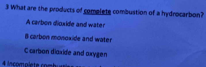 What are the products of complete combustion of a hydrocarbon?
A carbon dioxide and water
B carbon monoxide and water
C carbon dioxide and oxygen
4 Incomplete combut