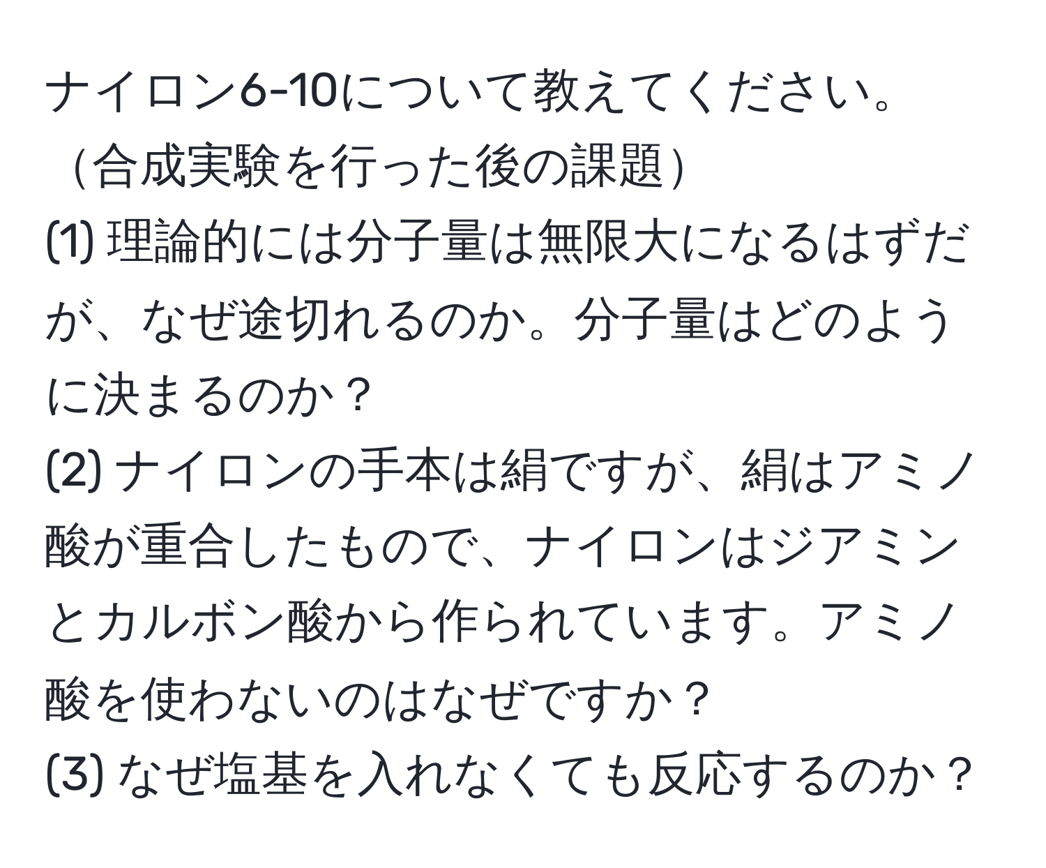 ナイロン6-10について教えてください。合成実験を行った後の課題
(1) 理論的には分子量は無限大になるはずだが、なぜ途切れるのか。分子量はどのように決まるのか？
(2) ナイロンの手本は絹ですが、絹はアミノ酸が重合したもので、ナイロンはジアミンとカルボン酸から作られています。アミノ酸を使わないのはなぜですか？
(3) なぜ塩基を入れなくても反応するのか？