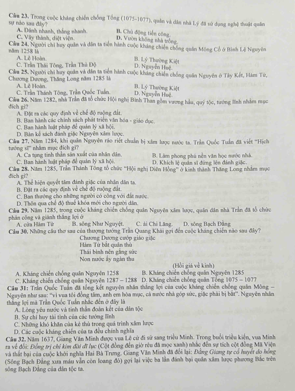 Trong cuộc kháng chiến chống Tống (1075-1077), quân và dân nhà Lý đã sử dụng nghệ thuật quân
sự nào sau đây?
A Đánh nhanh, thắng nhanh. B. Chủ động tiến công.
C. Vây thành, diệt viện.
D. Vườn không nhà trống.
Câu 24. Người chỉ huy quân và dân ta tiến hành cuộc kháng chiến chống quân Mông Cổ ở Bình Lệ Nguyên
năm 1258 là
A. Lê Hoàn.
B. Lý Thường Kiệt
C. Trần Thái Tông, Trần Thủ Độ
D. Nguyễn Huệ.
Câu 25. Người chỉ huy quân và dân ta tiến hành cuộc kháng chiến chống quân Nguyên ở Tây Kết, Hàm Tử,
Chương Dương, Thăng Long năm 1285 là
A. Lê Hoàn.
B. Lý Thường Kiệt
C. Trần Thánh Tông, Trần Quốc Tuấn. D. Nguyễn Huệ.
Câu 26. Năm 1282, nhà Trần đã tổ chức Hội nghị Bình Than gồm vương hầu, quý tộc, tướng lĩnh nhằm mục
đích gì?
A. Đặt ra các quy định về chế độ ruộng đất.
B. Ban hành các chính sách phát triền văn hóa - giáo dục.
C. Ban hành luật pháp để quản lý xã hội.
D. Bàn kế sách đánh giặc Nguyên xâm lược.
Câu 27. Năm 1284, khi quân Nguyên ráo riết chuẩn bị xâm lược nước ta. Trần Quốc Tuấn đã viết “Hịch
tướng sĩ” nhằm mục đích gì?
A. Ca tụng tinh thần sản xuất của nhân dân. B. Làm phong phú nền văn học nước nhà.
C. Ban hành luật pháp đề quản lý xã hội. D. Khích lệ quân sĩ đứng lên đánh giặc.
Câu 28. Năm 1285, Trần Thánh Tông tổ chức “Hội nghị Diên Hồng” ở kinh thành Thăng Long nhằm mục
đích gì?
A. Thể hiện quyết tâm đánh giặc của nhân dân ta.
B. Đặt ra các quy định về chế độ ruộng đất.
C. Ban thưởng cho những người có công với đất nước.
D. Thôn qua chế độ thuế khóa mới cho người dân.
Câu 29. Năm 1285, trong cuộc kháng chiến chống quân Nguyên xâm lược, quân dân nhà Trần đã tổ chức
phản công và giành thắng lợi ở
A. cửa Hàm Tử B. sông Như Nguyệt. C. ải Chi Lăng. D. sông Bạch Đằng
Câu 30. Những câu thơ sau của thượng tướng Trần Quang Khải gợi đến cuộc kháng chiến nào sau đây?
Chương Dương cướp giáo giặc
Hàm Tử bắt quân thù
Thái bình nên gắng sức
Non nước ấy ngàn thu
(Hồi giá về kinh)
A. Kháng chiến chống quân Nguyên 1258 B. Kháng chiến chống quân Nguyên 1285
C. Kháng chiến chống quân Nguyên 1287 - 1288  D. Kháng chiến chống quân Tổng 1 075-10 077
Câu 31: Trần Quốc Tuấn đã tổng kết nguyên nhân thắng lợi của cuộc kháng chiến chống quân Mông -
Nguyên như sau: “vì vua tôi đồng tâm, anh em hòa mục, cả nước nhà góp sức, giặc phải bị bắt”. Nguyên nhân
thắng lợi mà Trần Quốc Tuần nhắc đến ở đây là
A. Lòng yêu nước và tinh thần đoàn kết của dân tộc
B. Sự chỉ huy tài tình của các tướng lĩnh
C. Những khó khăn của kẻ thù trong quá trình xâm lược
D. Các cuộc kháng chiến của ta đều chính nghĩa
Câu 32. Năm 1637, Giang Văn Minh được vua Lê cử đi sứ sang triều Minh. Trong buổi triều kiến, vua Minh
ra vế đối: Đồng trị chí kim đài đĩ lục (Cột đồng đến giờ rêu đã mọc xanh) nhắc đến sự tích cột đồng Mã Viện
và thất bại của cuộc khởi nghĩa Hai Bà Trưng. Giang Văn Minh đã đối lại: Đằng Giang tự cổ huyết do hồng
(Sông Bạch Đằng xưa máu vẫn còn loang đỏ) gợi lại việc ba lần đánh bại quân xâm lược phương Bắc trên
sông Bạch Đằng của dân tộc ta.