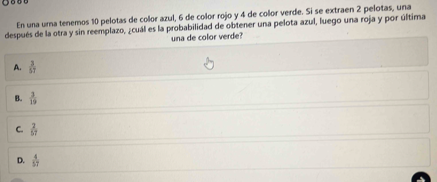 En una urna tenemos 10 pelotas de color azul, 6 de color rojo y 4 de color verde. Si se extraen 2 pelotas, una
después de la otra y sin reemplazo, ¿cuál es la probabilidad de obtener una pelota azul, luego una roja y por última
una de color verde?
A.  3/57 
B.  3/19 
C.  2/57 
D.  4/57 