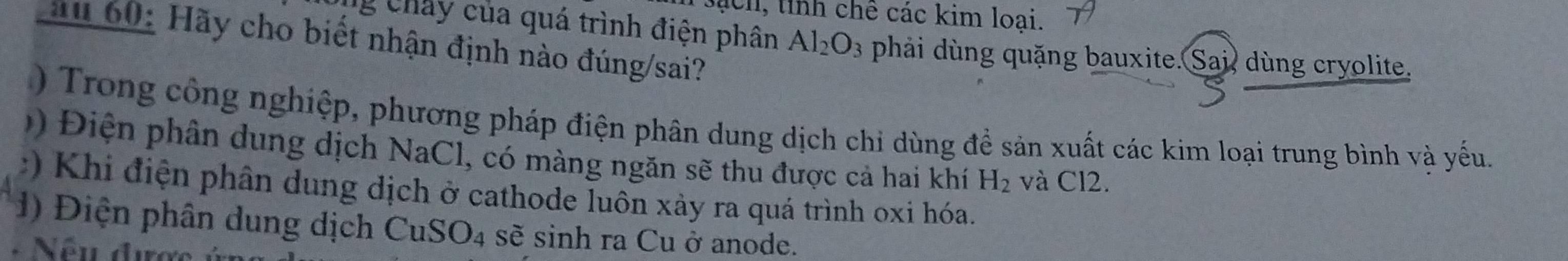 sách, tỉnh chê các kim loại. 
au 60: Hãy cho biết nhận định nào đúng/sai? 
g Chây của quá trình điện phân Al_2O_3 phải dùng quặng bauxite. Sai, dùng cryolite. 
) Trong công nghiệp, phương pháp điện phân dung dịch chỉ dùng đề sản xuất các kim loại trung bình và yếu. 
Đ iện phân dung dịch NaCl, có màng ngăn sẽ thu được cả hai khí H_2 và Cl2. 
:) Khi điện phân dung dịch ở cathode luôn xảy ra quá trình oxi hóa. 
) Điện phân dung dịch Cu SO_4 sẽ sinh ra Cu ở anode. 
: Nếu được