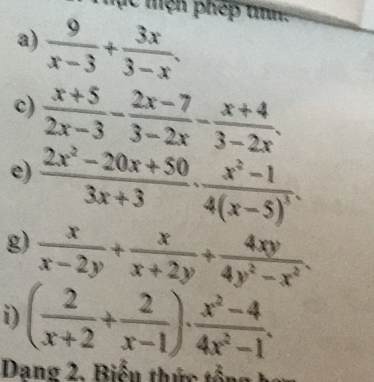 Tục mện phép tnh. 
a)  9/x-3 + 3x/3-x . 
c)  (x+5)/2x-3 - (2x-7)/3-2x - (x+4)/3-2x . 
e)  (2x^2-20x+50)/3x+3 · frac x^2-14(x-5)^3. 
g)  x/x-2y + x/x+2y + 4xy/4y^2-x^2 . 
i) ( 2/x+2 + 2/x-1 )·  (x^2-4)/4x^2-1 . 
Dang 2. Biển thức tổn