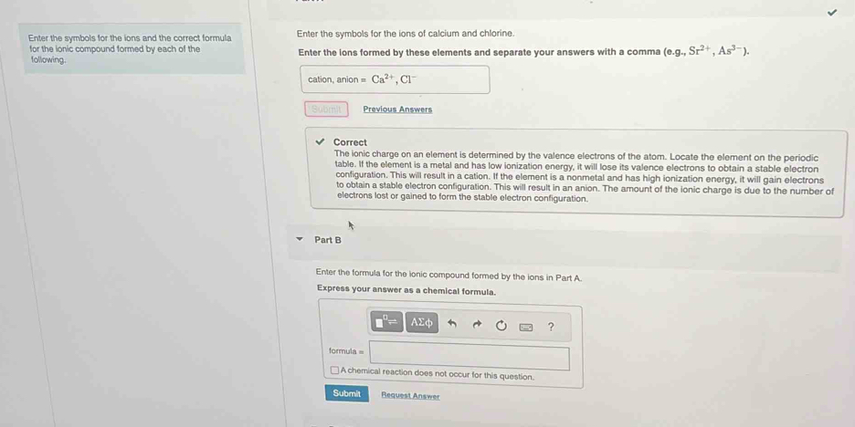 Enter the symbols for the ions and the correct formula Enter the symbols for the ions of calcium and chlorine. 
for the ionic compound formed by each of the Enter the lons formed by these elements and separate your answers with a comma (e. g.,Sr^(2+),As^(3-)). 
following. 
cation, anion = Ca^(2+), Cl^-
Submit Previous Answers 
Correct 
The ionic charge on an element is determined by the valence electrons of the atom. Locate the element on the periodic 
table. If the element is a metal and has low ionization energy, it will lose its valence electrons to obtain a stable electron 
configuration. This will result in a cation. If the element is a nonmetal and has high ionization energy, it will gain electrons 
to obtain a stable electron configuration. This will result in an anion. The amount of the ionic charge is due to the number of 
electrons lost or gained to form the stable electron configuration. 
Part B 
Enter the formula for the ionic compound formed by the ions in Part A. 
Express your answer as a chemical formula. 
E 
? 
formula = 
A chemical reaction does not occur for this question. 
Submit Request Answer