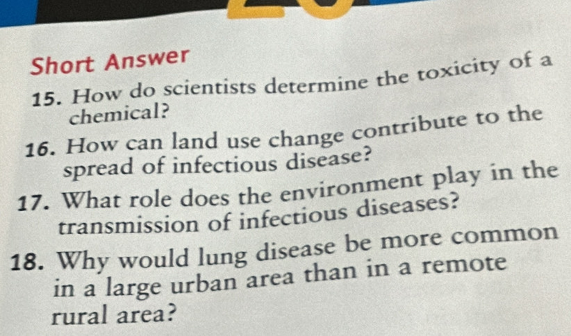 Short Answer 
15. How do scientists determine the toxicity of a 
chemical? 
16. How can land use change contribute to the 
spread of infectious disease? 
17. What role does the environment play in the 
transmission of infectious diseases? 
18. Why would lung disease be more common 
in a large urban area than in a remote 
rural area?