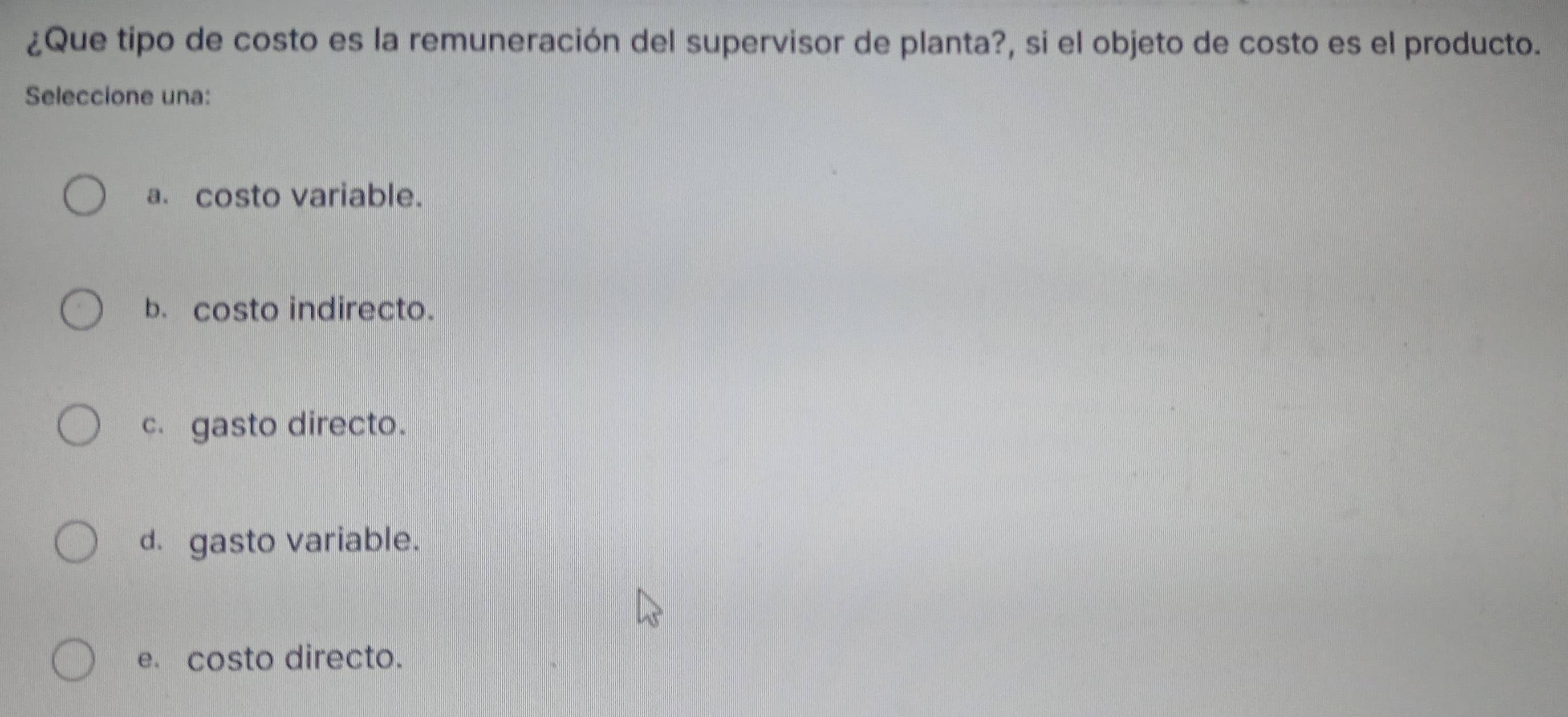 ¿Que tipo de costo es la remuneración del supervisor de planta?, si el objeto de costo es el producto.
Seleccione una:
a. costo variable.
b. costo indirecto.
c gasto directo.
d. gasto variable.
e. costo directo.