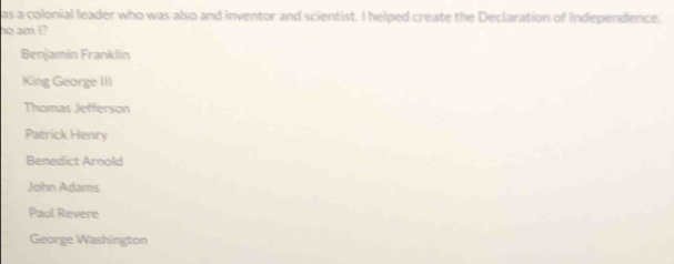 as a colonial leader who was also and inventor and scientist. I helped create the Declaration of Independence.
no am I?
Benjamin Franklin
King George III
Thomas Jefferson
Patrick Henry
Benedict Arnold
John Adams
Paul Revere
George Washington