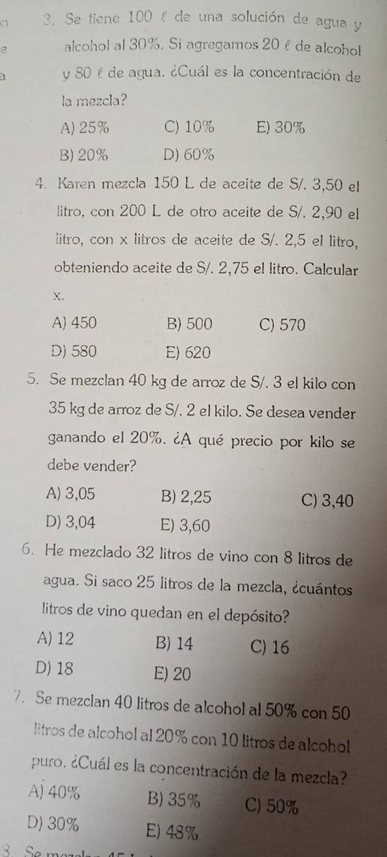 Se tiene 100 l de una solución de agua y
e alcohol al 30%. Si agregamos 20éde alcoho!
a y 80 % de agua. ¿Cuál es la concentración de
la mezcla?
A) 25% C) 10% E) 30%
B) 20% D) 60%
4. Karen mezcla 150 L de aceite de S/. 3,50 el
litro, con 200 L de otro aceite de S/. 2,90 el
litro, con x litros de aceite de S/. 2,5 el litro,
obteniendo aceite de S/. 2,75 el litro. Calcular
X.
A) 450 B) 500 C) 570
D) 580 E) 620
5. Se mezclan 40 kg de arroz de S/, 3 el kilo con
35 kg de arroz de S/. 2 el kilo. Se desea vender
ganando el 20%. ¿A qué precio por kilo se
debe vender?
A) 3,05 B) 2,25 C) 3,40
D) 3,04 E) 3,60
6. He mezclado 32 litros de vino con 8 litros de
agua. Si saco 25 litros de la mezcla, ¿cuántos
litros de vino quedan en el depósito?
A) 12 B) 14 C) 16
D) 18 E) 20
7. Se mezclan 40 litros de alcohol al 50% con 50
litros de alcohol al 20% con 10 litros de alcohol
puro. ¿Cuál es la concentración de la mezcla?
Aj 40% B) 35% C) 50%
D) 30% E) 48%