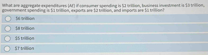 What are aggregate expenditures (AE) if consumer spending is $2 trillion, business investment is $3 trillion,
government spending is $1 trillion, exports are $2 trillion, and imports are $1 trillion?
$6 trillion
$8 trillion
$5 trillion
$7 trillion