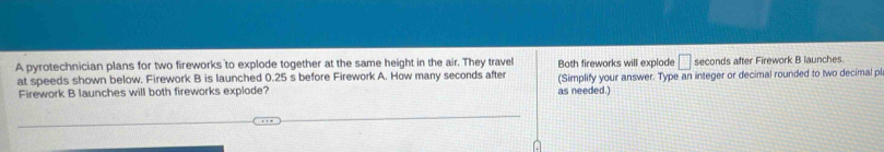 A pyrotechnician plans for two fireworks to explode together at the same height in the air. They travel Both fireworks will explode □ seconds after Firework B launches. 
at speeds shown below. Firework B is launched 0.25 s before Firework A. How many seconds after (Simplify your answer. Type an integer or decimal rounded to two decimal pl 
Firework B launches will both fireworks explode? as needed.)