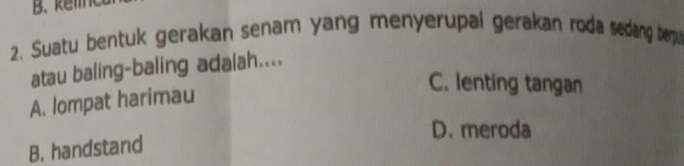 B. kel
2. Suatu bentuk gerakan senam yang menyerupal gerakan roda sedang bep 
atau baling-baling adalah....
C. lenting tangan
A. lompat harimau
D. meroda
B. handstand