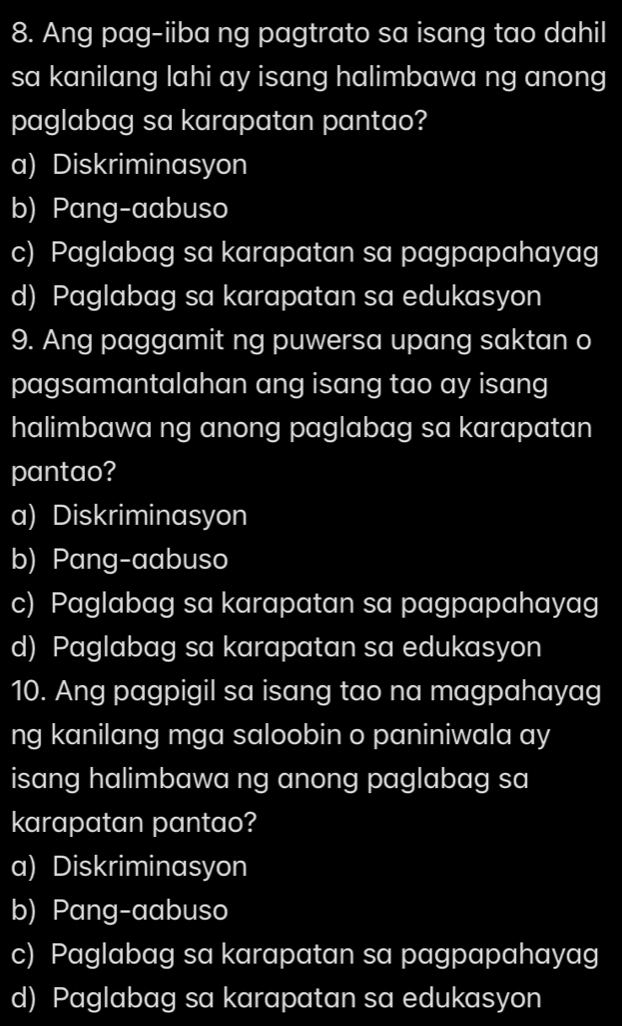 Ang pag-iiba ng pagtrato sa isang tao dahil
sa kanilang lahi ay isang halimbawa ng anong
paglabag sa karapatan pantao?
a) Diskriminasyon
b) Pang-aabuso
c) Paglabag sa karapatan sa pagpapahayag
d) Paglabag sa karapatan sa edukasyon
9. Ang paggamit ng puwersa upang saktan o
pagsamantalahan ang isang tao ay isang
halimbawa ng anong paglabag sa karapatan
pantao?
a) Diskriminasyon
b) Pang-aabuso
c) Paglabag sa karapatan sa pagpapahayag
d) Paglabag sa karapatan sa edukasyon
10. Ang pagpigil sa isang tao na magpahayag
ng kanilang mga saloobin o paniniwala ay
isang halimbawa ng anong paglabag sa
karapatan pantao?
a) Diskriminasyon
b) Pang-aabuso
c) Paglabag sa karapatan sa pagpapahayag
d) Paglabag sa karapatan sa edukasyon