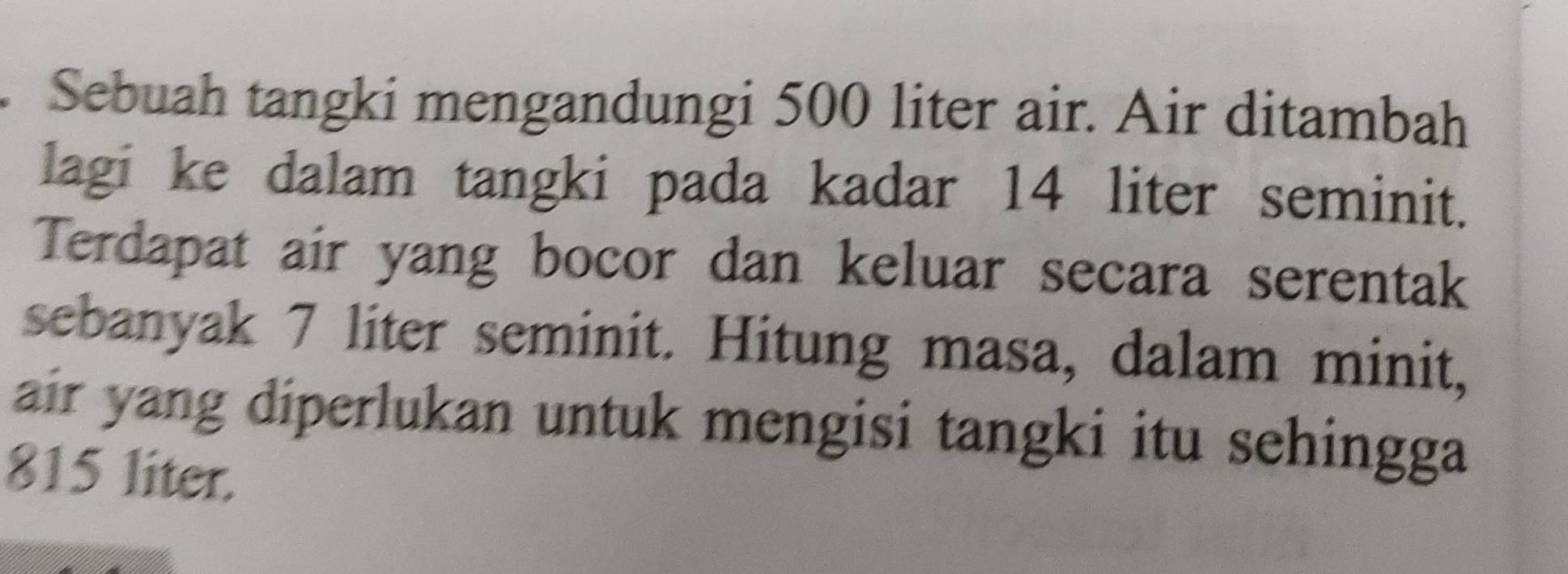 Sebuah tangki mengandungi 500 liter air. Air ditambah 
lagi ke dalam tangki pada kadar 14 liter seminit. 
Terdapat air yang bocor dan keluar secara serentak 
sebanyak 7 liter seminit. Hitung masa, dalam minit, 
air yang diperlukan untuk mengisi tangki itu sehingga
815 liter.