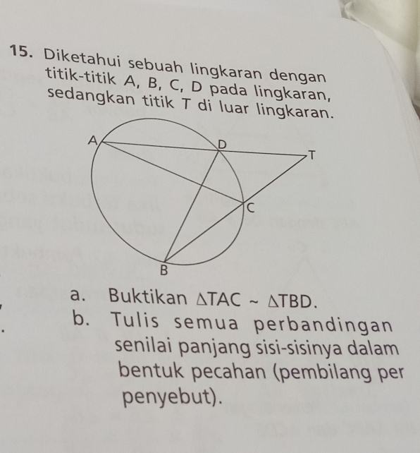 Diketahui sebuah lingkaran dengan 
titik-titik A, B, C, D pada lingkaran, 
sedangkan titik T di luar lingk. 
a. Buktikan △ TACsim △ TBD. 
b. Tulis semua perbandingan 
senilai panjang sisi-sisinya dalam 
bentuk pecahan (pembilang per 
penyebut).