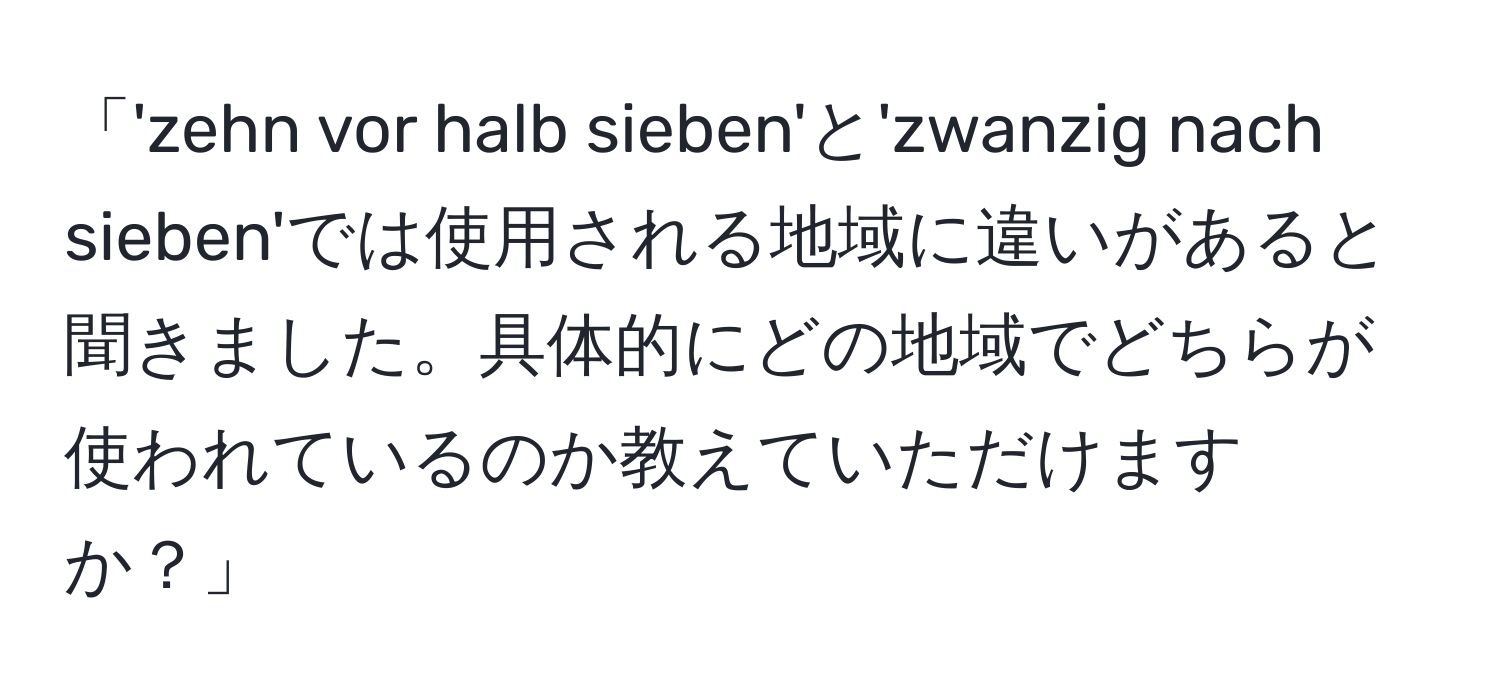 「'zehn vor halb sieben'と'zwanzig nach sieben'では使用される地域に違いがあると聞きました。具体的にどの地域でどちらが使われているのか教えていただけますか？」