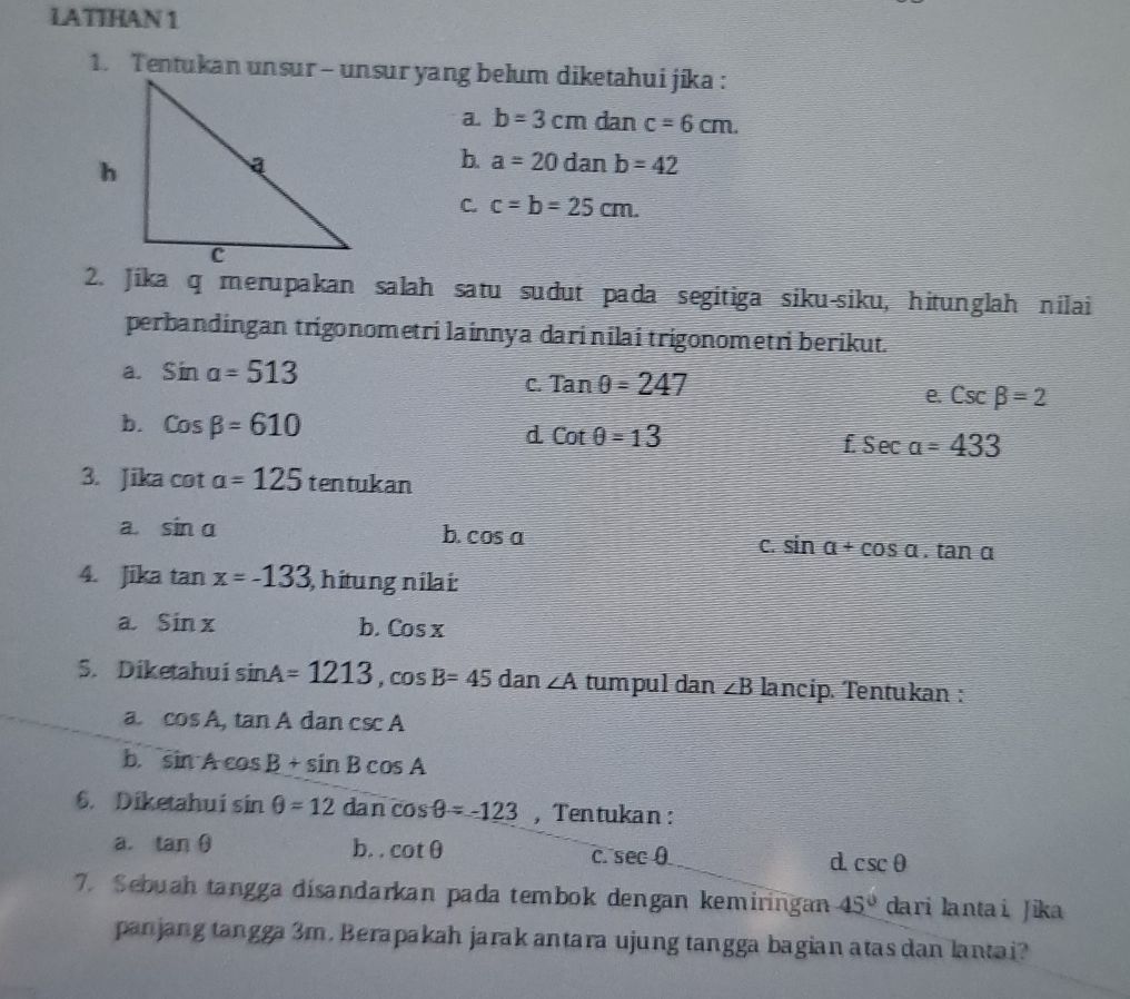 LATIHAN 1
1. Tentukan unsur - unsur yang belum diketahui jíka :
a. b=3cm dan c=6cm.
b. a=20danb=42
C. c=b=25cm. 
2. Jika q merupakan salah satu sudut pada segitiga siku-siku, hitunglah nilai
perbandingan trigonometri lainnya dari nilai trigonometri berikut.
a. sin a=513
C. Tanθ =247
e. csc beta =2
b. cos beta =610 d Cotθ =13 £sec alpha =433
3. Jika cot a=125 tentukan
a. sin a
b. cos a
C. sin alpha +cos alpha .tan alpha
4. Jika tan x=-133 hitungnilai:
a. sin x b. Cosx
5. Diketahui sin A=1213, cos B=45 dan ∠ A tumpul dan ∠ B lancip. Tentukan :
a cos A, tan Adancsc A
b. sin Acos B+sin Bcos A
6. Diketahui sin θ =12 ( dan cos θ =-123 , Tentukan :
a. tan θ b. . cot θ d csc θ
C. sec θ
7. Sebuah tangga disandarkan pada tembok dengan kemiringan 45° dari lantai Jika
panjang tangga 3m. Berapakah jarak antara ujung tangga bagian atas dan lantai?