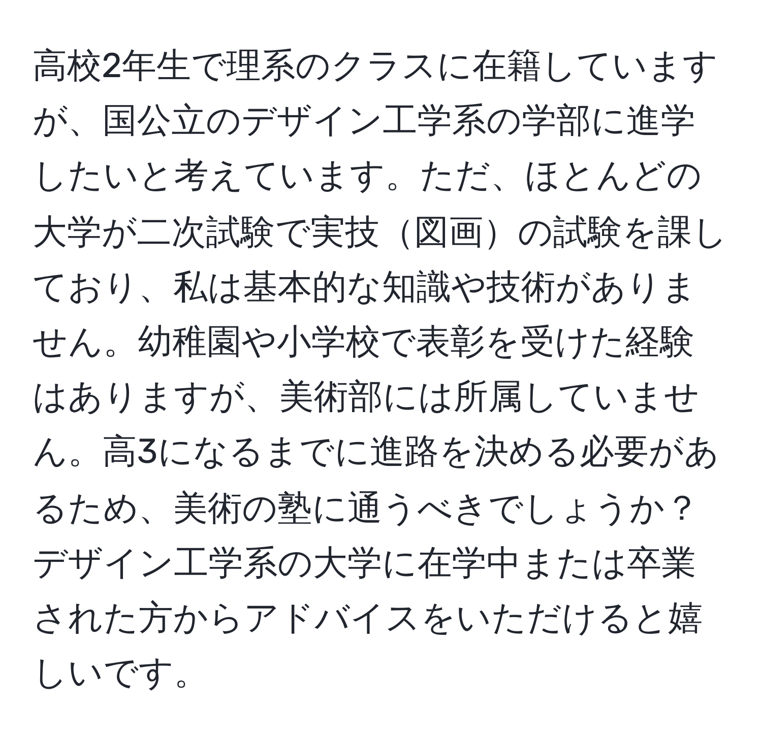 高校2年生で理系のクラスに在籍していますが、国公立のデザイン工学系の学部に進学したいと考えています。ただ、ほとんどの大学が二次試験で実技図画の試験を課しており、私は基本的な知識や技術がありません。幼稚園や小学校で表彰を受けた経験はありますが、美術部には所属していません。高3になるまでに進路を決める必要があるため、美術の塾に通うべきでしょうか？デザイン工学系の大学に在学中または卒業された方からアドバイスをいただけると嬉しいです。