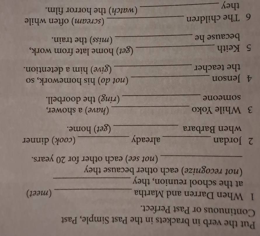 Put the verb in brackets in the Past Simple, Past 
Continuous or Past Perfect. 
1 When Darren and Martha _(meet) 
at the school reunion, they_ 
(not recognize) each other because they 
_(not see) each other for 20 years. 
2 Jordan _already _(cook) dinner 
when Barbara _(get) home. 
3 While Yoko _(have) a shower, 
someone _(ring) the doorbell. 
4 Jenson _(not do) his homework, so 
the teacher _(give) him a detention. 
5 Keith _(get) home late from work, 
because he _(miss) the train. 
6 The children_ 
(scream) often while 
they_ 
(watch) the horror film.