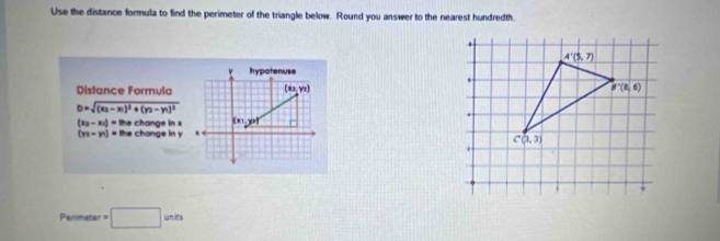 Use the distance formula to find the perimeter of the triangle below. Round you answer to the nearest hundredth.
Distance Formula
D=sqrt((x_2)-x_1)^2+(y_2-y_1)^2
(x_2-x_1)=thechangeinx
(yz-n)=thechongeiny
Permeter=□ units