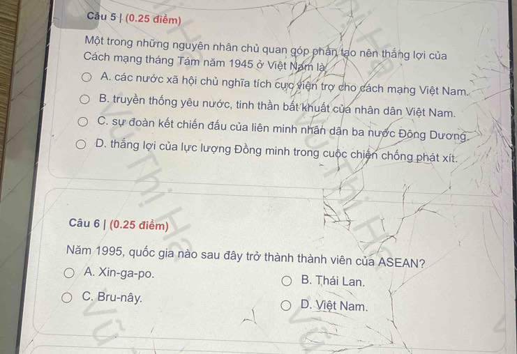 (0.25 điểm)
Một trong những nguyên nhân chủ quan góp phần tạo nên thắng lợi của
Cách mạng tháng Tám năm 1945 ở Việt Nam là
A. các nước xã hội chủ nghĩa tích cực viện trợ cho cách mạng Việt Nam.
B. truyền thống yêu nước, tinh thần bắt khuất của nhân dân Việt Nam.
C. sự đoàn kết chiến đấu của liên minh nhân dân ba nước Đông Dương
D. thắng lợi của lực lượng Đồng minh trong cuộc chiến chống phát xít.
Câu 6 | (0.25 điểm)
Năm 1995, quốc gia nào sau đây trở thành thành viên của ASEAN?
A. Xin-ga-po. B. Thái Lan.
C. Bru-nây. D. Việt Nam.