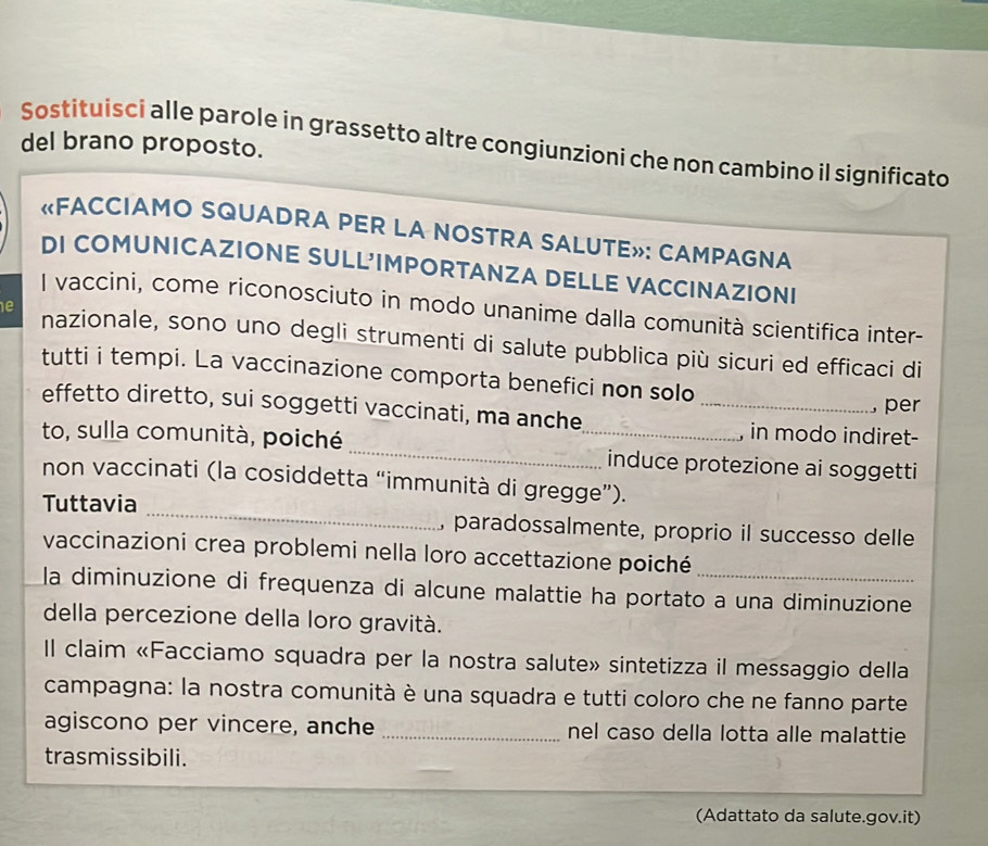 Sostituisci alle parole in grassetto altre congiunzioni che non cambino il significato del brano proposto. 
«FACCIAMO SQUADRA PER LA NOSTRA SALUTE»: CAMPAGNA 
DI COMUNICAZIONE SULL'IMPORTANZA DELLE VACCINAZIONI 
I vaccini, come riconosciuto in modo unanime dalla comunità scientifica inter- 
e nazionale, sono uno degli strumenti di salute pubblica più sicuri ed efficaci di 
tutti i tempi. La vaccinazione comporta benefici non solo 
, per 
effetto diretto, sui soggetti vaccinati, ma anche _in modo indiret- 
to, sulla comunità, poiché_ _induce protezione ai soggetti 
non vaccinati (la cosiddetta “immunità di gregge”). 
Tuttavia _, paradossalmente, proprio il successo delle 
vaccinazioni crea problemi nella loro accettazione poiché 
la diminuzione di frequenza di alcune malattie ha portato a una diminuzione 
della percezione della loro gravità. 
Il claim «Facciamo squadra per la nostra salute» sintetizza il messaggio della 
campagna: la nostra comunità è una squadra e tutti coloro che ne fanno parte 
agiscono per vincere, anche _nel caso della lotta alle malattie 
trasmissibili. 
(Adattato da salute.gov.it)