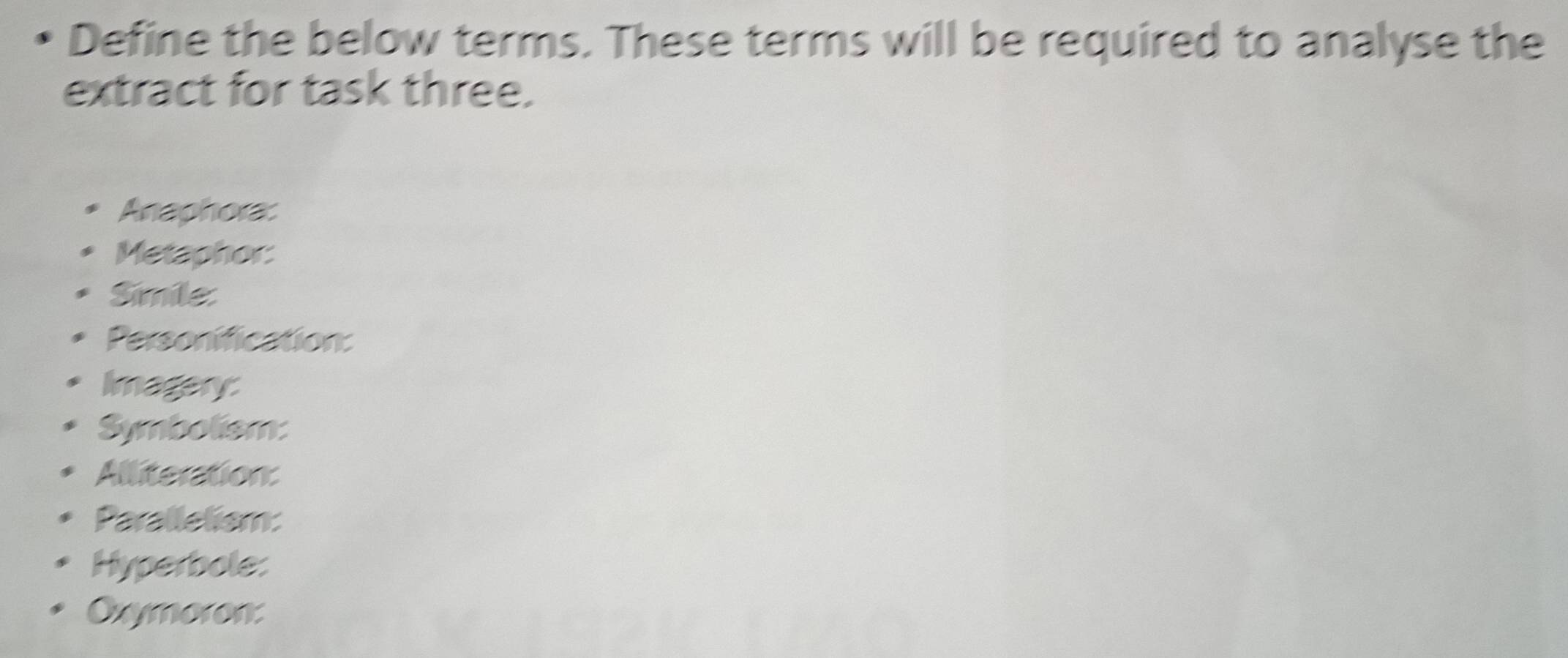 Define the below terms. These terms will be required to analyse the 
extract for task three. 
Anaphora: 
Metaphor: 
Simile: 
Personification: 
Imagery 
Symbolism: 
Alliteration: 
Paralletism: 
Hyperbole: 
Oxymoron: