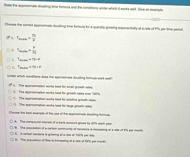 State the approximate doubling time formula and the conditions under which it works well. Give an example.
Choose the correct approximate doubling time formula for a quantity growing exponentially at a rate of P% per time period.
A. T_doutcleapprox  70/P 
B. T_doubleapprox  P/70 
C. T_doubleapprox 70· P
D. T_doubleapprox 70+P
Under which conditions does the approximate doubling formula work well?
A. The approximation works best for small growth rates.
8. The approximation works best for growth rates over 100%.
C. The approximation works best for positive growth rates.
D. The approximation works best for large growth rates
Choose the best example of the use of the approximate doubling formula.
A. The compound interest of a bank account grows by 20% each year.
B. The population of a certain community of raccoons is increasing at a rate of 6% per month
C. A certain bacteria is growing at a rate of 102% per day.
D. The population of flies is increasing at a rate of 55% per month.