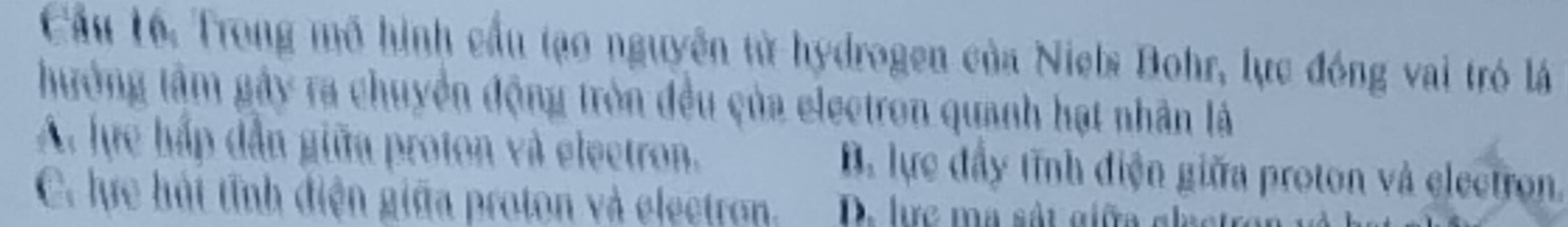 Cầu 16. Trong mô hình cầu tạo nguyên từ hydrogen của Niels Bohr, lực đóng vai tró lá
hưởng tâm gây ra chuyển động tròn đều của electron quanh hạt nhân là
A. lực hấp dẫn giữa proton và electron. B. lực đầy tĩnh điện giữa proton và electron.
C. lực hát tĩnh điện giữa proton và electron. D. lực ma sát giữa gl ạc