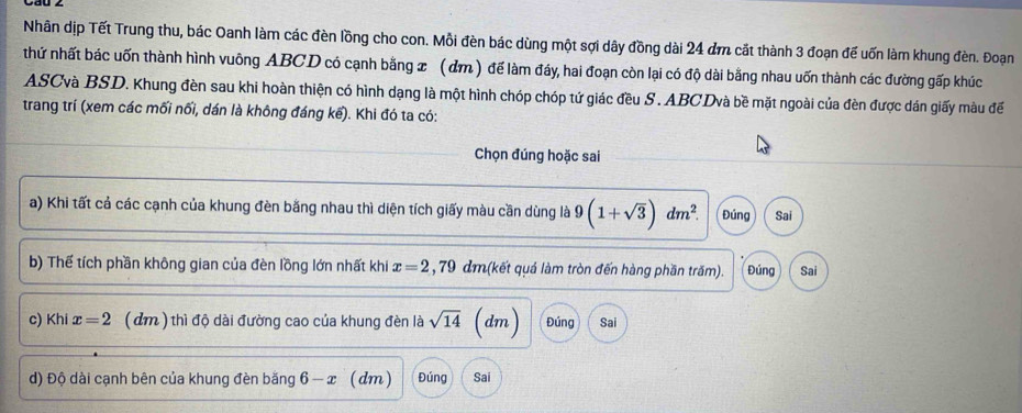 Nhân dịp Tết Trung thu, bác Oanh làm các đèn lồng cho con. Mỗi đèn bác dùng một sợi dây đồng dài 24 đm cắt thành 3 đoạn để uốn làm khung đèn. Đoạn 
thứ nhất bác uốn thành hình vuông ABCD có cạnh bằng x (dm ) để làm đáy, hai đoạn còn lại có độ dài bằng nhau uốn thành các đường gấp khúc 
ASCvà BSD. Khung đèn sau khi hoàn thiện có hình dạng là một hình chóp chóp tứ giác đều S . ABCDvà bề mặt ngoài của đèn được dán giấy màu đế 
trang trí (xem các mối nối, dán là không đáng kể). Khi đó ta có: 
Chọn đúng hoặc sai 
a) Khi tất cả các cạnh của khung đèn băng nhau thì diện tích giấy màu cần dùng là 9(1+sqrt(3))dm^2. Đúng Sai 
b) Thế tích phần không gian của đèn lồng lớn nhất khi x=2,79dr m(kết quá làm tròn đến hàng phần trăm). Đúng Sai 
c) Khi x=2 (dm ) thì độ dài đường cao của khung đèn là sqrt(14) (dm) Đúng Sai 
d) Độ dài cạnh bên của khung đèn băng 6-x (dm) Đúng Sai