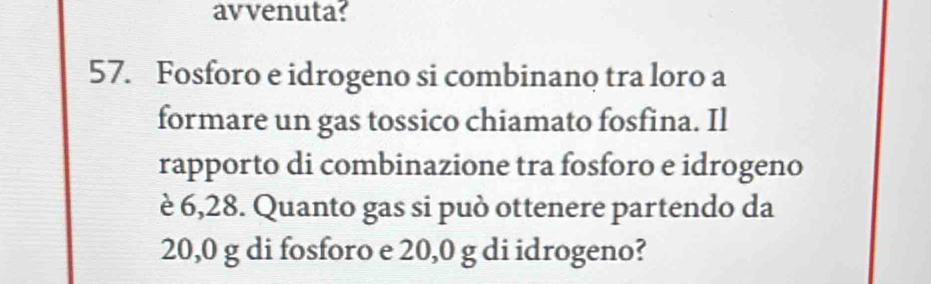 avvenuta? 
57. Fosforo e idrogeno si combinano tra loro a 
formare un gas tossico chiamato fosfina. Il 
rapporto di combinazione tra fosforo e idrogeno 
è 6,28. Quanto gas si può ottenere partendo da
20,0 g di fosforo e 20,0 g di idrogeno?