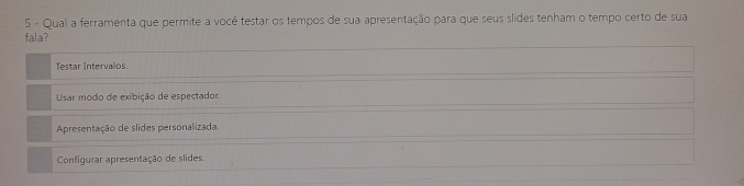 Qual a ferramenta que permite a você testar os tempos de sua apresentação para que seus slides tenham o tempo certo de sua 
fala? 
Testar Intervalos. 
Usar modo de exibição de espectador. 
Apresentação de slides personalizada. 
Configurar apresentação de slides