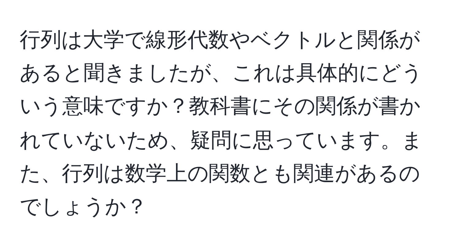 行列は大学で線形代数やベクトルと関係があると聞きましたが、これは具体的にどういう意味ですか？教科書にその関係が書かれていないため、疑問に思っています。また、行列は数学上の関数とも関連があるのでしょうか？