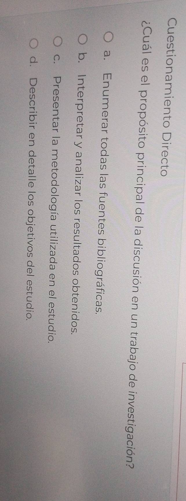 Cuestionamiento Directo
¿Cuál es el propósito principal de la discusión en un trabajo de investigación?
a. Enumerar todas las fuentes bibliográficas.
b. Interpretar y analizar los resultados obtenidos.
c. Presentar la metodología utilizada en el estudio.
d. Describir en detalle los objetivos del estudio.