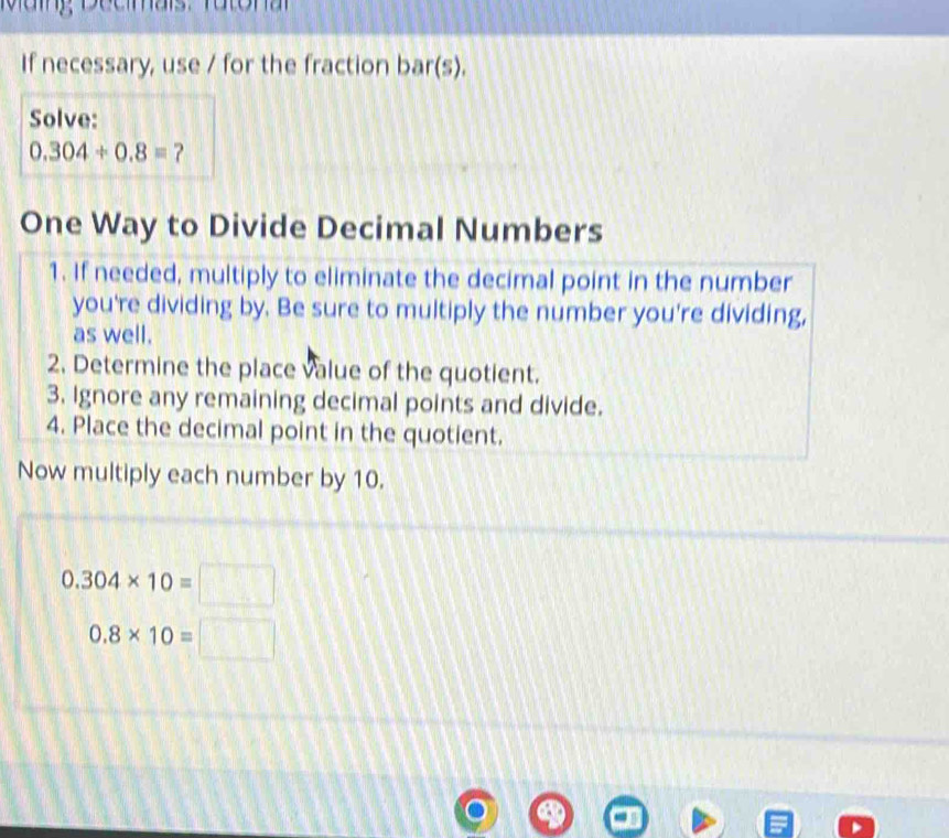 Mag, Decmais Tatonar 
If necessary, use / for the fraction bar(s). 
Solve: 
0.304/ 0.dot  ？ 
One Way to Divide Decimal Numbers 
1. If needed, multiply to eliminate the decimal point in the number 
you're dividing by. Be sure to multiply the number you're dividing, 
as well. 
2. Determine the place value of the quotient. 
3. Ignore any remaining decimal points and divide. 
4. Place the decimal point in the quotient. 
Now multiply each number by 10.
0.304* 10=□
0.8* 10=□