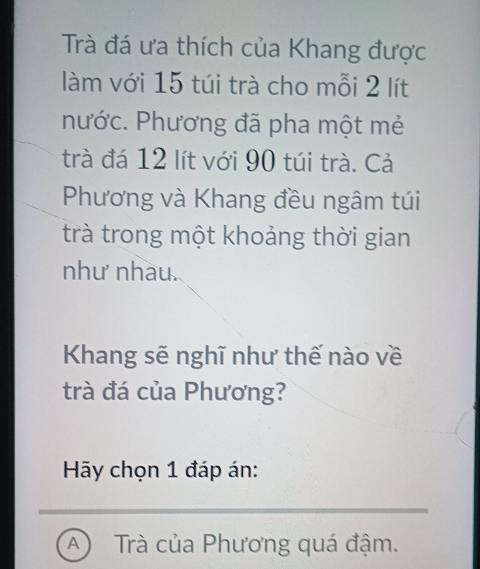 Trà đá ưa thích của Khang được
làm với 15 túi trà cho mỗi 2 lít
hước. Phương đã pha một mẻ
trà đá 12 lít với 90 túi trà. Cả
Phương và Khang đều ngâm túi
trà trong một khoảng thời gian
như nhau.
Khang sẽ nghĩ như thế nào về
trà đá của Phương?
Hãy chọn 1 đáp án:
A Trà của Phương quá đậm.