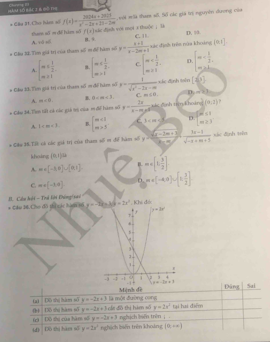 Chương 03
HÀM Số BặC 2 & đồ tHị
* Câu 31.Cho hàm số f(x)= (2024x+2025)/x^2-2x+21-2m  , với mlà tham số. Số các giá trị nguyên dương của
tham số m để hàm số f(x)* a c  định với mọi x thuộc ; là
A. vô số. B. 9. C. 11. D. 10.
# Câu 32. Tìm giá trị của tham số m để hàm số y= (x+1)/x-2m+1  xác định trên nửa khoảng (0;1].
A. beginarrayl m≤  1/2 . m≥ 1endarray. B. beginarrayl m≤  1/2 . m>1endarray. C. beginarrayl m D. beginarrayl m
* Câu 33. Tìm giá trị của tham số m để hàm số y= 1/sqrt(x^2-2x-m) xa c định trên [2;3].
A. m<0. B. 0 C. m≤ 0. D. m≥ 3.
* Câu 34. Tìm tất cả các giá trị của m đế hàm số y= 2x/x-m+1  xác định trên khoảng (0;2) ?
A. 1 B. beginarrayl m<1 m>5endarray. C. 3 D. beginarrayl m≤ 1 m≥ 3endarray.
# Câu 35.Tất cả các giá trị của tham Soverline O m để hàm số y= (sqrt(x-2m+3))/x-m + (3x-1)/sqrt(-x+m+5)  xác định trên
khoảng (0;1) là
A. m∈ [-3;0]∪ [0;1].
B. m∈ [1; 3/2 ].
C. m∈ [-3;0].
D. m∈ [-4;0]∪ [1; 3/2 ].
B. Câu hỏi - Trả lời Đúng/sai
* Câu 36.Cho đô thị các hàm số y=-2x+3;y=2x^2 , Khi đó: