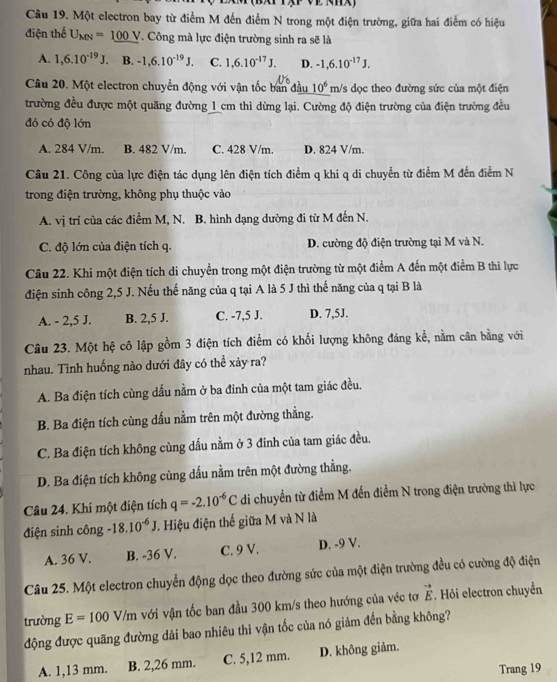 Một electron bay từ điểm M đến điểm N trong một điện trường, giữa hai điểm có hiệu
điện thế U_MN=100V. Công mà lực điện trường sinh ra sẽ là
A. 1,6.10^(-19)J. B. -1,6.10^(-19)J. C. 1,6.10^(-17)J. D. -1,6.10^(-17)J.
Câu 20. Một electron chuyển động với vận tốc ban đầu 10^6 m/s dọc theo đường sức của một điện
trường đều được một quãng đường 1 cm thì dừng lại. Cường độ điện trường của điện trường đều
đó có độ lớn
A. 284 V/m. B. 482 V/m. C. 428 V/m. D. 824 V/m.
Câu 21. Công của lực điện tác dụng lên điện tích điểm q khi q di chuyển từ điểm M đến điểm N
trong điện trường, không phụ thuộc vào
A. vị trí của các điểm M, N. B. hình dạng dường đi từ M đến N.
C. độ lớn của điện tích q. D. cường độ điện trường tại M và N.
Câu 22. Khi một điện tích di chuyển trong một điện trường từ một điểm A đến một điểm B thì lực
điện sinh công 2,5 J. Nếu thế năng của q tại A là 5 J thì thế năng của q tại B là
A. - 2,5 J. B. 2,5 J. C. -7,5 J. D. 7,5J.
Câu 23. Một hệ cô lập gồm 3 điện tích điểm có khối lượng không đáng kể, nằm cân bằng với
nhau. Tình huống nào dưới đây có thể xảy ra?
A. Ba điện tích cùng dấu nằm ở ba đỉnh của một tam giác đều.
B. Ba điện tích cùng dấu nằm trên một đường thẳng.
C. Ba điện tích không cùng dấu nằm ở 3 đinh của tam giác đều.
D. Ba điện tích không cùng dấu nằm trên một đường thẳng.
Câu 24. Khi một điện tích q=-2.10^(-6)C di chuyển từ điểm M đến điểm N trong điện trường thì lực
điện sinh công -18.10^(-6)J 7. Hiệu điện thế giữa M và N là
A. 36 V. B. -36 V. C. 9 V. D. -9 V.
Câu 25. Một electron chuyển động dọc theo đường sức của một điện trường đều có cường độ điện
trường E=100V/m với vận tốc ban đầu 300 km/s theo hướng của véc tơ vector E , Hỏi electron chuyền
động được quãng đường dài bao nhiêu thì vận tốc của nó giảm đến bằng không?
A. 1,13 mm. B. 2,26 mm. C. 5,12 mm. D. không giảm.
Trang 19