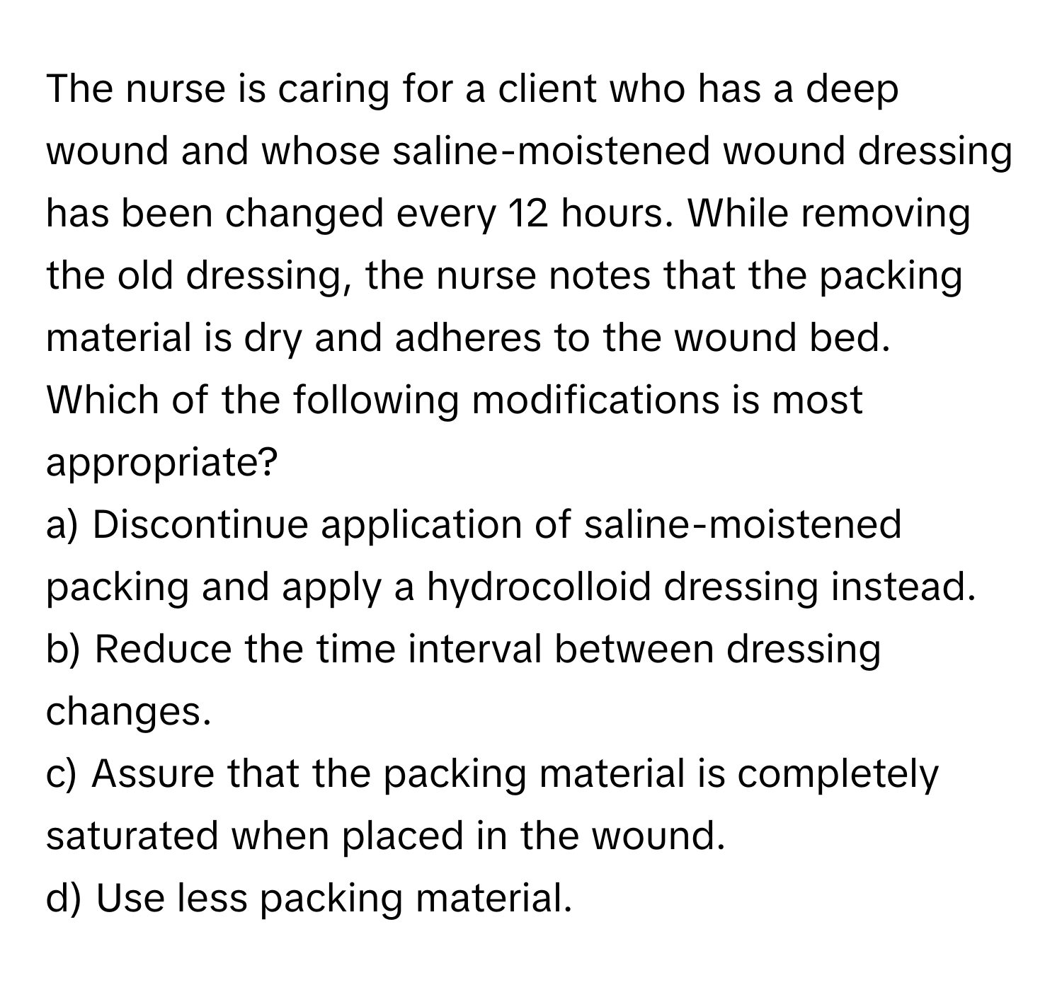 The nurse is caring for a client who has a deep wound and whose saline-moistened wound dressing has been changed every 12 hours. While removing the old dressing, the nurse notes that the packing material is dry and adheres to the wound bed. Which of the following modifications is most appropriate?

a) Discontinue application of saline-moistened packing and apply a hydrocolloid dressing instead.
b) Reduce the time interval between dressing changes.
c) Assure that the packing material is completely saturated when placed in the wound.
d) Use less packing material.