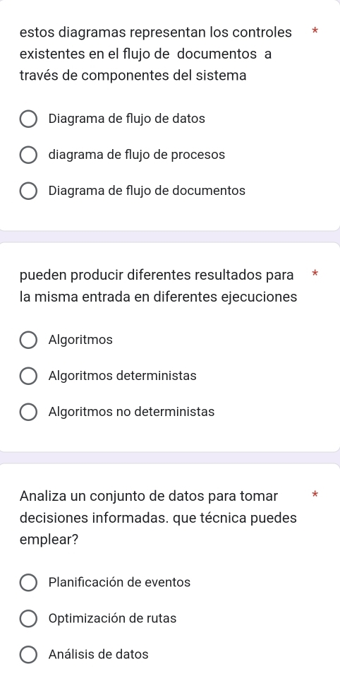 estos diagramas representan los controles *
existentes en el flujo de documentos a
través de componentes del sistema
Diagrama de flujo de datos
diagrama de flujo de procesos
Diagrama de flujo de documentos
pueden producir diferentes resultados para
la misma entrada en diferentes ejecuciones
Algoritmos
Algoritmos deterministas
Algoritmos no deterministas
Analiza un conjunto de datos para tomar *
decisiones informadas. que técnica puedes
emplear?
Planificación de eventos
Optimización de rutas
Análisis de datos