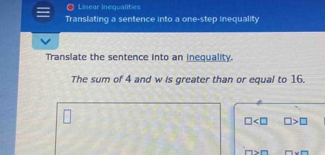 Linear Inequalities 
Translating a sentence into a one-step inequality 
Translate the sentence into an inequality. 
The sum of 4 and w is greater than or equal to 16.
□
□ □ >□
x□