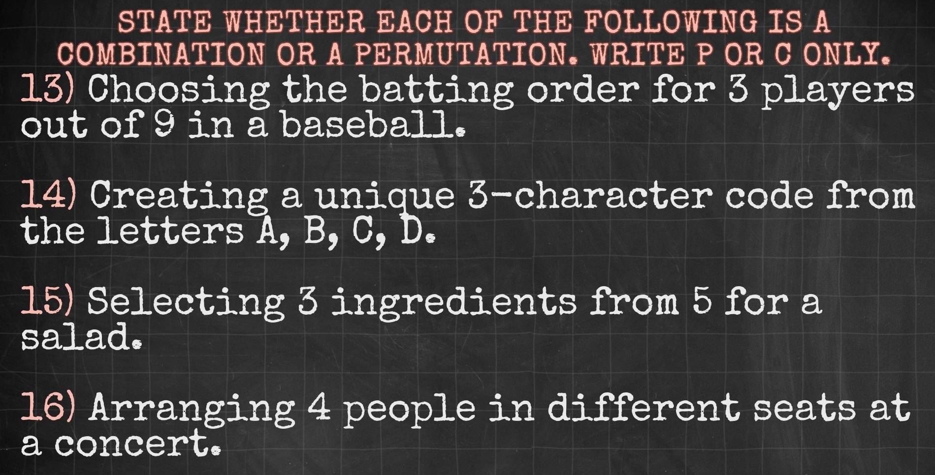 STATE WHETHER EACH OF THE FOLLOWING IS A 
COMBINATION OR A PERMUTATION. WRITE P OR C ONLY. 
13) Choosing the batting order for 3 players 
out of 9 in a baseball. 
14) Creating a unique 3 -character code from 
the letters A, B, C, D. 
15) Selecting 3 ingredients from 5 for a 
salad. 
16) Arranging 4 people in different seats at 
a concert.