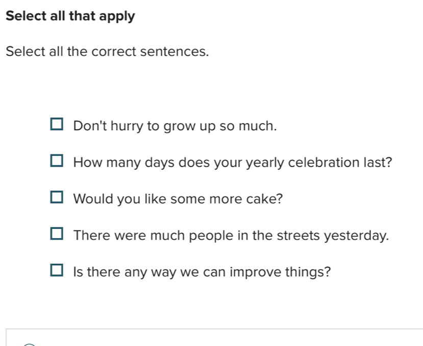 Select all that apply
Select all the correct sentences.
Don't hurry to grow up so much.
How many days does your yearly celebration last?
Would you like some more cake?
There were much people in the streets yesterday.
Is there any way we can improve things?