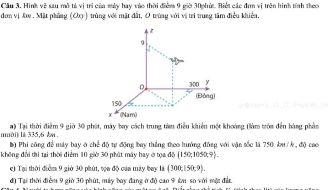 Hình vẽ sau mô tả vị trí của máy bay vào thời điểm 9 giờ 30phút. Biết các đơn vị trên hình tính theo 
đơn vị km. Mặt phẳng (Oxy) trùng với mặt đất, O trùng với vị trí trung tâm điều khiển.
z
9
0
300 y
(Đông)
150
x (Nam) 
a) Tại thời điểm 9 giờ 30 phút, máy bay cách trung tâm điều khiển một khoảng (làm tròn đến hàng phần 
mười) là 335,6 km. 
b) Phi công để máy bay ở chế độ tự động bay thẳng theo hướng đông với vận tốc là 750 km / h , độ cao 
không đổi thì tại thời điểm 10 giờ 30 phút máy bay ở tọa độ (150;1050;9). 
c) Tại thời điểm 9 giờ 30 phút, tọa độ của máy bay là (300;150;9). 
d) Tại thời điểm 9 giờ 30 phút, máy bay đang ở độ cao 9 km so với mặt đất.