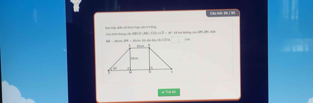 Câu hỏi: 26 / 30
Bạn hãy điễn số thích hợp vào ô trống.
Cho hình thang cân ABCD(AB//CD) D=45° Kẻ hai đường cao AM, BN. Biết
AB=20cm,AM=35cm.Dxi Dộ dài đây lớn CD là ^ cm
Trả lời