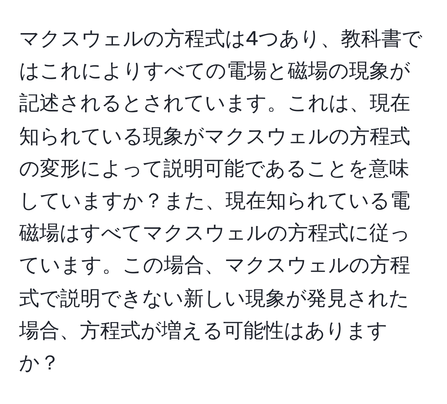 マクスウェルの方程式は4つあり、教科書ではこれによりすべての電場と磁場の現象が記述されるとされています。これは、現在知られている現象がマクスウェルの方程式の変形によって説明可能であることを意味していますか？また、現在知られている電磁場はすべてマクスウェルの方程式に従っています。この場合、マクスウェルの方程式で説明できない新しい現象が発見された場合、方程式が増える可能性はありますか？